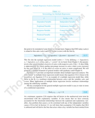 TABLE 3.1
Terminology for Multiple Regression
y x1, x2, …, xk
Dependent Variable Independent Variables
Explained Variable Explanatory Variables
Response Variable Control Variables
Predicted Variable Predictor Variables
Regressand Regressors
this point to be reminded of some things we already know. Suppose that CEO salary (salary)
is related to firm sales (sales) and CEO tenure (ceoten) with the firm by
log(salary) ϭ ␤0 ϩ ␤1log(sales) ϩ ␤2ceoten ϩ ␤3ceoten2 ϩ u. (3.7)
This fits into the multiple regression model (with k ϭ 3) by defining y ϭ log(salary),
x1 ϭ log(sales), x2 ϭ ceoten, and x3 ϭ ceoten2. As we know from Chapter 2, the parame-
ter ␤1 is the (ceteris paribus) elasticity of salary with respect to sales. If ␤3 ϭ 0, then 100␤2
is approximately the ceteris paribus percentage increase in salary when ceoten increases
by one year. When ␤3 0, the effect of ceoten on salary is more complicated. We will
postpone a detailed treatment of general models with quadratics until Chapter 6.
Equation (3.7) provides an important reminder about multiple regression analysis. The
term “linear” in multiple linear regression model means that equation (3.6) is linear in the
parameters, ␤j. Equation (3.7) is an example of a multiple regression model that, while
linear in the ␤j, is a nonlinear relationship between salary and the variables sales and
ceoten. Many applications of multiple linear regression involve nonlinear relationships
among the underlying variables.
The key assumption for the general multiple regression model is easy to state in terms
of a conditional expectation:
E(u͉x1,x2, …, xk) ϭ 0. (3.8)
At a minimum, equation (3.8) requires that all factors in the unobserved error term be
uncorrelated with the explanatory variables. It also means that we have correctly
accounted for the functional relationships between the explained and explanatory vari-
ables. Any problem that causes u to be correlated with any of the independent variables
causes (3.8) to fail. In Section 3.3, we will show that assumption (3.8) implies that OLS
is unbiased and will derive the bias that arises when a key variable has been omitted from
Chapter 3 Multiple Regression Analysis: Estimation 77
89782_03_c03_p073-122.qxd 5/26/05 11:46 AM Page 77
 