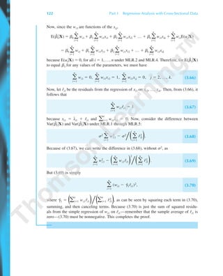 Now, since the wi1 are functions of the xij,
E(␤˜
1͉X) ϭ ␤0 ͚
n
iϭ1
wi1 ϩ ␤1 ͚
n
iϭ1
wi1xi1 ϩ ␤2 ͚
n
iϭ1
wi1xi2 ϩ … ϩ ␤k ͚
n
iϭ1
wi1xik ϩ ͚
n
iϭ1
wi1E(ui͉X)
ϭ ␤0 ͚
n
iϭ1
wi1 ϩ ␤1 ͚
n
iϭ1
wi1xi1 ϩ ␤2 ͚
n
iϭ1
wi1xi2 ϩ … ϩ ␤k ͚
n
iϭ1
wi1xik
because E(ui͉X) ϭ 0, for all i ϭ 1, …, n under MLR.2 and MLR.4. Therefore, for E(␤˜
1͉X)
to equal ␤1 for any values of the parameters, we must have
͚
n
iϭ1
wi1 ϭ 0, ͚
n
iϭ1
wi1xi1 ϭ 1, ͚
n
iϭ1
wi1xij ϭ 0, j ϭ 2, …, k. (3.66)
Now, let rˆi1 be the residuals from the regression of xi1 on xi2, …, xik. Then, from (3.66), it
follows that
͚
n
iϭ1
wi1rˆi1 ϭ 1 (3.67)
because xi1 ϭ ˆxi1 ϩ rˆi1 and ͚
n
iϭ1 wi1
ˆxi1 ϭ 0. Now, consider the difference between
Var(␤˜
1͉X) and Var(␤ˆ
1͉X) under MLR.1 through MLR.5:
␴2
͚
n
iϭ1
wi
2
1 Ϫ ␴2
͞Θ͚
n
iϭ1
rˆi
2
1Ι. (3.68)
Because of (3.67), we can write the difference in (3.68), without ␴2, as
͚
n
iϭ1
wi
2
1 Ϫ Θ͚
n
iϭ1
wi1rˆi1Ι
2
͞Θ͚
n
iϭ1
rˆi
2
1Ι. (3.69)
But (3.69) is simply
͚
n
iϭ1
(wi1 Ϫ ␥ˆ1rˆi1)2, (3.70)
where ␥ˆ1 ϭ Θ͚
n
iϭ1 wi1rˆi1Ι͞Θ͚
n
iϭ1 rˆi
2
1Ι, as can be seen by squaring each term in (3.70),
summing, and then canceling terms. Because (3.70) is just the sum of squared residu-
als from the simple regression of wi1 on rˆi1—remember that the sample average of rˆi1 is
zero—(3.70) must be nonnegative. This completes the proof.
122 Part 1 Regression Analysis with Cross-Sectional Data
89782_03_c03_p073-122.qxd 5/26/05 11:46 AM Page 122
 
