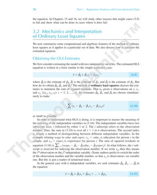 the equation. In Chapters 15 and 16, we will study other reasons that might cause (3.8)
to fail and show what can be done in cases where it does fail.
3.2 Mechanics and Interpretation
of Ordinary Least Squares
We now summarize some computational and algebraic features of the method of ordinary
least squares as it applies to a particular set of data. We also discuss how to interpret the
estimated equation.
Obtaining the OLS Estimates
We first consider estimating the model with two independent variables. The estimated OLS
equation is written in a form similar to the simple regression case:
yˆ ϭ ␤ˆ
0 ϩ bˆ
1x1 ϩ ␤ˆ
2x2, (3.9)
where ␤ˆ
0 is the estimate of ␤0, ␤ˆ
1 is the estimate of ␤1, and ␤ˆ
2 is the estimate of ␤2. But
how do we obtain ␤ˆ
0, ␤ˆ
1, and ␤ˆ
2? The method of ordinary least squares chooses the esti-
mates to minimize the sum of squared residuals. That is, given n observations on y, x1,
and x2, {(xi1, xi2, yi): i ϭ 1, 2, …, n}, the estimates ␤ˆ
0, ␤ˆ
1, and ␤ˆ
2 are chosen simultane-
ously to make
͚
n
iϭ1
(yi Ϫ ␤ˆ
0 Ϫ ␤ˆ
1xi1 Ϫ ␤ˆ
2xi2)2 (3.10)
as small as possible.
In order to understand what OLS is doing, it is important to master the meaning of
the indexing of the independent variables in (3.10). The independent variables have two
subscripts here, i followed by either 1 or 2. The i subscript refers to the observation
number. Thus, the sum in (3.10) is over all i ϭ 1 to n observations. The second index
is simply a method of distinguishing between different independent variables. In the
example relating wage to educ and exper, xi1 ϭ educi is education for person i in the
sample, and xi2 ϭ experi is experience for person i. The sum of squared residuals in
equation (3.10) is ͚
n
iϭ1 (wagei Ϫ ␤ˆ
0 Ϫ ␤ˆ
1educi Ϫ ␤ˆ
2experi)2. In what follows, the i sub-
script is reserved for indexing the observation number. If we write xij, then this means
the ith observation on the jth independent variable. (Some authors prefer to switch the order
of the observation number and the variable number, so that x1i is observation i on variable
one. But this is just a matter of notational taste.)
In the general case with k independent variables, we seek estimates ␤ˆ
0, ␤ˆ
1, …, ␤ˆ
k in
the equation
yˆ ϭ ␤ˆ
0 ϩ ␤ˆ
1x1 ϩ ␤ˆ
2x2 ϩ … ϩ ␤ˆ
kxk. (3.11)
78 Part 1 Regression Analysis with Cross-Sectional Data
89782_03_c03_p073-122.qxd 5/26/05 11:46 AM Page 78
 