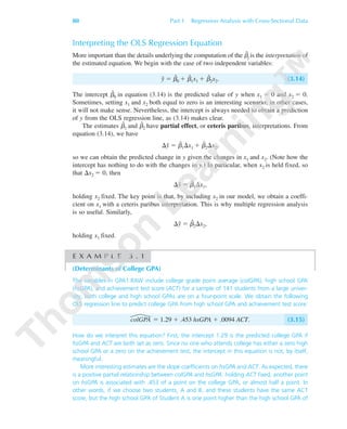 80 Part 1 Regression Analysis with Cross-Sectional Data
Interpreting the OLS Regression Equation
More important than the details underlying the computation of the ␤ˆ
j is the interpretation of
the estimated equation. We begin with the case of two independent variables:
yˆ ϭ ␤ˆ
0 ϩ ␤ˆ
1x1 ϩ ␤ˆ
2x2. (3.14)
The intercept ␤ˆ
0 in equation (3.14) is the predicted value of y when x1 ϭ 0 and x2 ϭ 0.
Sometimes, setting x1 and x2 both equal to zero is an interesting scenario; in other cases,
it will not make sense. Nevertheless, the intercept is always needed to obtain a prediction
of y from the OLS regression line, as (3.14) makes clear.
The estimates ␤ˆ
1 and ␤ˆ
2 have partial effect, or ceteris paribus, interpretations. From
equation (3.14), we have
⌬yˆ ϭ ␤ˆ
1⌬x1 ϩ ␤ˆ
2⌬x2,
so we can obtain the predicted change in y given the changes in x1 and x2. (Note how the
intercept has nothing to do with the changes in y.) In particular, when x2 is held fixed, so
that ⌬x2 ϭ 0, then
⌬yˆ ϭ ␤ˆ
1⌬x1,
holding x2 fixed. The key point is that, by including x2 in our model, we obtain a coeffi-
cient on x1 with a ceteris paribus interpretation. This is why multiple regression analysis
is so useful. Similarly,
⌬yˆ ϭ ␤ˆ
2⌬x2,
holding x1 fixed.
E X A M P L E 3 . 1
(Determinants of College GPA)
The variables in GPA1.RAW include college grade point average (colGPA), high school GPA
(hsGPA), and achievement test score (ACT) for a sample of 141 students from a large univer-
sity; both college and high school GPAs are on a four-point scale. We obtain the following
OLS regression line to predict college GPA from high school GPA and achievement test score:
colGPA ϭ 1.29 ϩ .453 hsGPA ϩ .0094 ACT. (3.15)
How do we interpret this equation? First, the intercept 1.29 is the predicted college GPA if
hsGPA and ACT are both set as zero. Since no one who attends college has either a zero high
school GPA or a zero on the achievement test, the intercept in this equation is not, by itself,
meaningful.
More interesting estimates are the slope coefficients on hsGPA and ACT. As expected, there
is a positive partial relationship between colGPA and hsGPA: holding ACT fixed, another point
on hsGPA is associated with .453 of a point on the college GPA, or almost half a point. In
other words, if we choose two students, A and B, and these students have the same ACT
score, but the high school GPA of Student A is one point higher than the high school GPA of
89782_03_c03_p073-122.qxd 5/26/05 11:46 AM Page 80
 