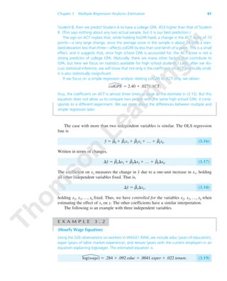 Chapter 3 Multiple Regression Analysis: Estimation 81
Student B, then we predict Student A to have a college GPA .453 higher than that of Student
B. (This says nothing about any two actual people, but it is our best prediction.)
The sign on ACT implies that, while holding hsGPA fixed, a change in the ACT score of 10
points—a very large change, since the average score in the sample is about 24 with a stan-
dard deviation less than three—affects colGPA by less than one-tenth of a point. This is a small
effect, and it suggests that, once high school GPA is accounted for, the ACT score is not a
strong predictor of college GPA. (Naturally, there are many other factors that contribute to
GPA, but here we focus on statistics available for high school students.) Later, after we dis-
cuss statistical inference, we will show that not only is the coefficient on ACT practically small,
it is also statistically insignificant.
If we focus on a simple regression analysis relating colGPA to ACT only, we obtain
colGPA ϭ 2.40 ϩ .0271 ACT;
thus, the coefficient on ACT is almost three times as large as the estimate in (3.15). But this
equation does not allow us to compare two people with the same high school GPA; it corre-
sponds to a different experiment. We say more about the differences between multiple and
simple regression later.
The case with more than two independent variables is similar. The OLS regression
line is
yˆ ϭ ␤ˆ
0 ϩ ␤ˆ
1x1 ϩ ␤ˆ
2x2 ϩ … ϩ ␤ˆ
kxk. (3.16)
Written in terms of changes,
⌬yˆ ϭ ␤ˆ
1⌬x1 ϩ ␤ˆ
2⌬x2 ϩ … ϩ ␤ˆ
k⌬xk. (3.17)
The coefficient on x1 measures the change in yˆ due to a one-unit increase in x1, holding
all other independent variables fixed. That is,
⌬yˆ ϭ ␤ˆ
1⌬x1, (3.18)
holding x2, x3, …, xk fixed. Thus, we have controlled for the variables x2, x3, …, xk when
estimating the effect of x1 on y. The other coefficients have a similar interpretation.
The following is an example with three independent variables.
E X A M P L E 3 . 2
(Hourly Wage Equation)
Using the 526 observations on workers in WAGE1.RAW, we include educ (years of education),
exper (years of labor market experience), and tenure (years with the current employer) in an
equation explaining log(wage). The estimated equation is
log(wage) ϭ .284 ϩ .092 educ ϩ .0041 exper ϩ .022 tenure. (3.19)
89782_03_c03_p073-122.qxd 5/26/05 11:46 AM Page 81
 