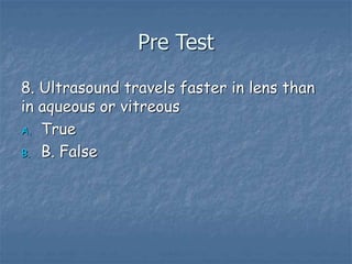 Pre Test
8. Ultrasound travels faster in lens than
in aqueous or vitreous
A. True
B. B. False
 
