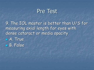 Pre Test
9. The IOL master is better than U/S for
measuring axial length for eyes with
dense cataract or media opacity
 A. True
 B. False
 