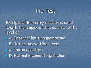 Pre Test
10. Optical Biometry measures axial
length from apex of the cornea to the
level of
 A. Internal limiting membrane
 B. Retinal nerve fiber level
 C. Photoreceptors
 D. Retinal Piegment Epithelium
 