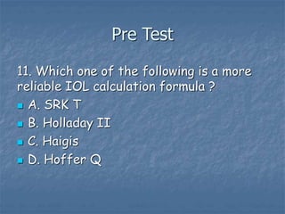 Pre Test
11. Which one of the following is a more
reliable IOL calculation formula ?
 A. SRK T
 B. Holladay II
 C. Haigis
 D. Hoffer Q
 