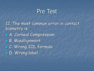 Pre Test
12. The most common error in contact
biometry is
 A. Corneal Compression
 B. Misallignment
 C. Wrong IOL formula
 D. Wrong label
 
