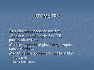 BIOMETRY
 Is a clinical procedure used to
 Meassure axial length for IOL
powercalculation
 Monitor congenital glaucoma, myopia,
nanophthalmos
 Meassure intraocular parameters like:
 AC depth
 Lens thickness
 