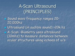A-Scan Ultrasound
(PRINCIPLES)
 Sound wave frequency ranges 20-
20,000hz
 Ultrasound (in audible sound) >20k hz
 A-Scan –Biometry uses ultrasound
(10mhz) to measure distances between
ocular structures using echoes of u/s
 