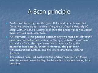 A-Scan principle
 In A-scan biometry, one thin, parallel sound beam is emitted
from the probe tip at its given frequency of approximately 10
MHz, with an echo bouncing back into the probe tip as the sound
beam strikes each interface.
 An interface is the junction between any two media of different
densities and velocities, which, in the eye, include the anterior
corneal surface, the aqueous/anterior lens surface, the
posterior lens capsule/anterior vitreous, the posterior
vitreous/retinal surface, and the choroid/anterior scleral
surface.
 The echoes received back into the probe from each of these
interfaces are converted by the biometer to spikes arising from
baseline.
 