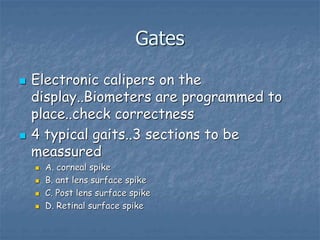 Gates
 Electronic calipers on the
display..Biometers are programmed to
place..check correctness
 4 typical gaits..3 sections to be
meassured
 A. corneal spike
 B. ant lens surface spike
 C. Post lens surface spike
 D. Retinal surface spike
 