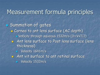 Measurement formula principles
 Summation of gates
 Cornea to ant lens surface (AC depth)
 Velocity through aqueous 1532m/s (D=VxT/2)
 Ant lens surface to Post lens surface (lens
thickness)
 Velocity 1641m/s
 Ant vit surface to ant retinal surface
 Velocity 1532m/s
 