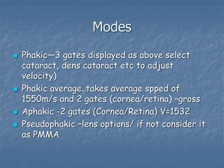 Modes
 Phakic—3 gates displayed as above select
cataract, dens cataract etc to adjust
velocity)
 Phakic average..takes average spped of
1550m/s and 2 gates (cornea/retina) –gross
 Aphakic -2 gates (Cornea/Retina) V=1532
 Pseudophakic –lens options/ if not consider it
as PMMA
 