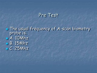 Pre Test
 The usual frequency of A-scan biometry
probe is;
 A. 10Mhz
 B. 15Mhz
 C. 25Mhz
 
