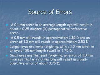 Source of Errors
 A 0.1 mm error in an average length eye will result in
about a 0.25 diopter (D) postoperative refractive
error.
 A 0.5 mm will result in approximately 1.25 D and an
error of 1.0 mm will result in approximately 2.50 D
 Longer eyes are more forgiving, with a 1.0 mm error in
an eye of 30 mm length result in 1.75 D.
 Small eyes are the least forgiving, an error of 1.0 mm
in an eye that is 22.0 mm long will result in a post-
operative error of about 3.75 D.
 