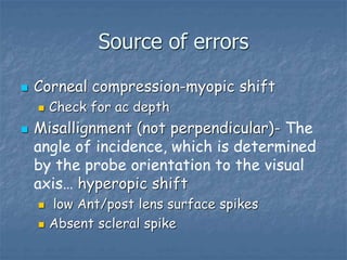 Source of errors
 Corneal compression-myopic shift
 Check for ac depth
 Misallignment (not perpendicular)- The
angle of incidence, which is determined
by the probe orientation to the visual
axis… hyperopic shift
 low Ant/post lens surface spikes
 Absent scleral spike
 