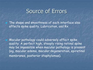 Source of Errors
 The shape and smoothness of each interface also
affects spike quality. Lubrication, osd Rx
 Macular pathology could adversely affect spike
quality. A perfect high, steeply rising retinal spike
may be impossible when macular pathology is present
(eg, macular edema, macular degeneration, epiretinal
membranes, posterior staphylomas).
 