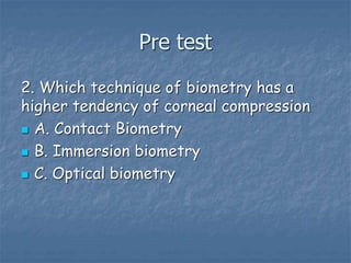 Pre test
2. Which technique of biometry has a
higher tendency of corneal compression
 A. Contact Biometry
 B. Immersion biometry
 C. Optical biometry
 