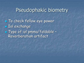 Pseudophakic biometry
 To check fellow eye power
 Iol exchange
 Type of iol pmma/foldable –
Reverberation artifact
 