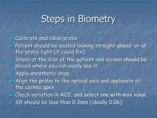 Steps in Biometry
 Calibrate and clean probe
 Patient should be seated looking straight ahead or at
the probe light (if could fix)
 Stand at the side of the patient and screen should be
placed where you can easily see it
 Apply anesthetic drop
 Align the probe to the optical axis and applanate at
the cornea apex
 Check variation in ACD, and select one with max value
 SD should be less than 0.3mm (ideally 0.06)
 