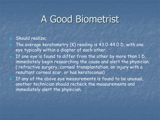 A Good Biometrist
 Should realize;
 The average keratometry (K) reading is 43.0-44.0 D, with one
eye typically within a diopter of each other.
 If one eye is found to differ from the other by more than 1 D,
immediately begin researching the cause and alert the physician.
( refractive surgery, corneal transplantation, an injury with a
resultant corneal scar, or has keratoconus)
 If any of the above eye measurements is found to be unusual,
another technician should recheck the measurements and
immediately alert the physician.
 