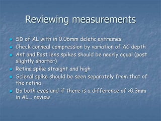 Reviewing measurements
 SD of AL with in 0.06mm delete extremes
 Check corneal compression by variation of AC depth
 Ant and Post lens spikes should be nearly equal (post
slightly shorter)
 Retina spike straight and high
 Scleral spike should be seen separately from that of
the retina
 Do both eyes and if there is a difference of >0.3mm
in AL… review
 