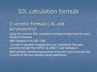 IOL calculation formula
 2 variable formula ( AL and
keratometry)
 Using the correct IOL calculation formula is important for good
surgical outcomes.
 SRK Formula: P=A-2.5L-0.9K
 Current 2-variable formulas that are considered the most
accurate include the Hoffer Q, SRK/T, and Holladay I.
 Multivariable formulas have proven to be the most accurate due
to more of the eye anatomy being considered
 
