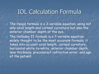 IOL Calculation Formula
 The Haigis formula is a 3-variable equation, using not
only axial length and corneal curvature but also the
anterior chamber depth of the eye.
 The Holladay II formula is a 7-variable equation
widely thought to be the most accurate formula; it
takes into account axial length, corneal curvature,
horizontal white-to-white, anterior chamber depth,
lens thickness, precataract refractive error, and age
of the patient.
 