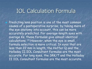 IOL Calculation Formula
 Predicting lens position is one of the most common
causes of a postoperative surprise; by taking more of
the eye anatomy into account, this can be more
accurately predicted. For average-length eyes with
average Ks, these formulas give almost identical
calculations. [3] However, when the eye is small,
formula selection is more critical. In eyes that are
less than 22 mm in length, the Hoffer Q and the
Holladay II IOL Consultant formulas are the most
accurate. For long eyes, the SRK/T and the Holladay
II IOL Consultant formulas are the most accurate.
 