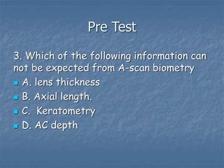 Pre Test
3. Which of the following information can
not be expected from A-scan biometry
 A. lens thickness
 B. Axial length.
 C. Keratometry
 D. AC depth
 