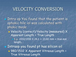 VELOCITY CONVERSION
 Intra op You found that the patient is
aphakic hile iol was calculated with
phakic mode
 Velocity (correct)/Velocity (measured) X
Apparent Length = True Length
 E.g. 1532/1550 X 24.1 = 23.82 mm = true eye
length.
 Intraop you found pt has silicon oil
 980/1532 X Apparent Vitreous Length =
True Vitreous Length
 