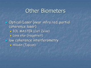Other Biometers
 Optical/Laser (near infra red..partial
coherence laser)
 IOL MASTER (Carl Zeiss)
 Lens star (Hagstreit)
 low coherence interferometry
 Alladin (Topcon)
 