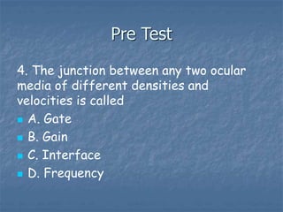 Pre Test
4. The junction between any two ocular
media of different densities and
velocities is called
 A. Gate
 B. Gain
 C. Interface
 D. Frequency
 