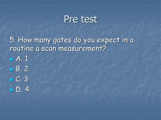 Pre test
5. How many gates do you expect in a
routine a scan measurement?
 A. 1
 B. 2
 C. 3
 D. 4
 