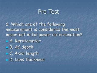 Pre Test
6. Which one of the following
measurement is considered the most
important in Iol power determination?
 A. Keratometer
 B. AC depth
 C. Axial length
 D. Lens thickness
 