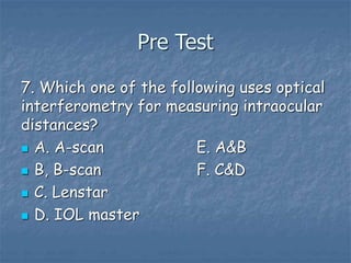 Pre Test
7. Which one of the following uses optical
interferometry for measuring intraocular
distances?
 A. A-scan E. A&B
 B, B-scan F. C&D
 C. Lenstar
 D. IOL master
 