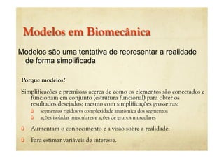 Modelos em Biomecânica
Porque modelos?
Simplificações e premissas acerca de como os elementos são conectados e
funcionam em conjunto (estrutura funcional) para obter os
resultados desejados; mesmo com simplificações grosseiras:
ü segmentos rígidos vs complexidade anatômica dos segmentos
ü ações isoladas musculares e ações de grupos musculares
ü Aumentam o conhecimento e a visão sobre a realidade;
ü Para estimar variáveis de interesse.
Modelos são uma tentativa de representar a realidade
de forma simplificada
 