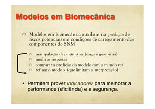! Modelos em biomecânica auxiliam na predição de
riscos potenciais em condições de carregamento dos
componentes do SNM
! manipulação de parâmetros (carga e geometria)
! medir as respostas
! comparar a predição do modelo com o mundo real
! refinar o modelo (que limitam a interpretação)
Modelos em Biomecânica
• Permitem prover indicadores para melhorar a
performance (eficiência) e a segurança.
 
