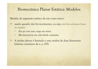 Biomecânica Planar Estática: Modelos
Modelo de segmento estático de um corpo único
! usado quando não há movimento, ou seja, não há aceleração linear
ou angular.
! Em pé com uma carga nas mãos.
! Movimentar-se em velocidade constante
! A análise planar é limitada a uma análise de duas dimensões
(sistema cartesiano de x, y; 2D).
 