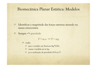 Biomecânica Planar Estática: Modelos
! Identificar a magnitude das forças externas atuando na
massa estacionária
! Sempre => gravidade
F = m.a => P = mg
! onde:
! peso é medido em Newtons (kg*9.81);
! massa é medida em in kg;
! g é a aceleração da gravidade (-9.8 m.
s-2
)
 