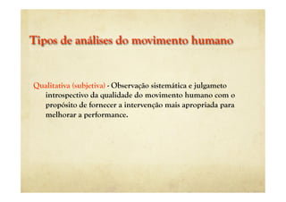 Tipos de análises do movimento humano
Qualitativa (subjetiva) - Observação sistemática e julgameto
introspectivo da qualidade do movimento humano com o
propósito de fornecer a intervenção mais apropriada para
melhorar a performance.
 
