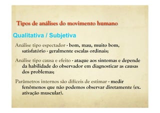Tipos de análises do movimento humano
Análise tipo espectador - bom, mau, muito bom,
satisfatório - geralmente escalas ordinais;
Análise tipo causa e efeito - ataque aos sintomas e depende
da habilidade do observador em diagnosticar as causas
dos problemas;
Parâmetros internos são difíceis de estimar - medir
fenômenos que não podemos observar diretamente (ex.
ativação muscular).
Qualitativa / Subjetiva
 