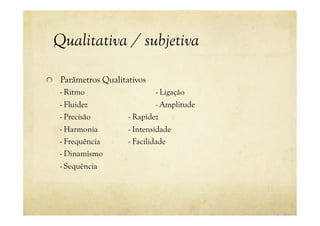 Qualitativa / subjetiva
! Parâmetros Qualitativos
- Ritmo - Ligação
- Fluidez - Amplitude
- Precisão - Rapidez
- Harmonia - Intensidade
- Frequência - Facilidade
- Dinamismo
- Sequência
 