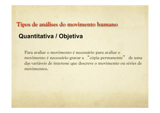 Tipos de análises do movimento humano
Para avaliar o movimento é necessário para avaliar o
movimento é necessário gravar a “cópia permanente” de uma
das variáveis de interesse que descreve o movimento ou séries de
movimentos.
Quantitativa / Objetiva
 