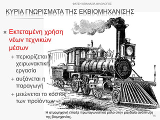 ΚΥΡΙΑ ΓΝΩΡΙΣΜΑΤΑ ΤΗΣ ΕΚΒΙΟΜΗΧΑΝΙΣΗΣ
 Εκτεταμένη χρήση
νέων τεχνικών
μέσων
 περιορίζεται η
χειρωνακτική
εργασία
 αυξάνεται η
παραγωγή
 μειώνεται το κόστος
των προϊόντων
Η ατμομηχανή έπαιξε πρωταγωνιστικό ρόλο στην ραγδαία ανάπτυξη
της βιομηχανίας.
ΦΑΤΣΗ ΑΘΑΝΑΣΙΑ ΦΙΛΟΛΟΓΟΣ
16
 