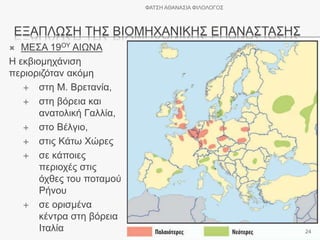 ΕΞΑΠΛΩΣΗ ΤΗΣ ΒΙΟΜΗΧΑΝΙΚΗΣ ΕΠΑΝΑΣΤΑΣΗΣ
 ΜΕΣΑ 19ΟΥ ΑΙΩΝΑ
Η εκβιομηχάνιση
περιοριζόταν ακόμη
 στη Μ. Βρετανία,
 στη βόρεια και
ανατολική Γαλλία,
 στο Βέλγιο,
 στις Κάτω Χώρες
 σε κάποιες
περιοχές στις
όχθες του ποταμού
Ρήνου
 σε ορισμένα
κέντρα στη βόρεια
Ιταλία
ΦΑΤΣΗ ΑΘΑΝΑΣΙΑ ΦΙΛΟΛΟΓΟΣ
24
 