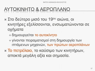 ΑΥΤΟΚΙΝΗΤΟ & ΑΕΡΟΠΛΑΝΟ
 Στο δεύτερο μισό του 19ου αιώνα, οι
κινητήρες εξελίσσονται, ενσωματώνονται σε
οχήματα
 δημιουργείται το αυτοκίνητο
 γίνονται πειραματισμοί στη δημιουργία των
ιπτάμενων μηχανών, των πρώτων αεροπλάνων
 Το πετρέλαιο, το καύσιμο των κινητήρων,
αποκτά μεγάλη αξία και σημασία.
ΦΑΤΣΗ ΑΘΑΝΑΣΙΑ ΦΙΛΟΛΟΓΟΣ
37
 