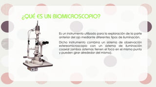 Es un instrumento utilizado para la exploración de la parte
anterior del ojo mediante diferentes tipos de iluminación.
Dicho instrumento combina un sistema de observación
estereomicroscopio con un sistema de iluminación
coaxial (ambos sistemas tienen el foco en el mismo punto
y pueden girar alrededor del mismo).
 