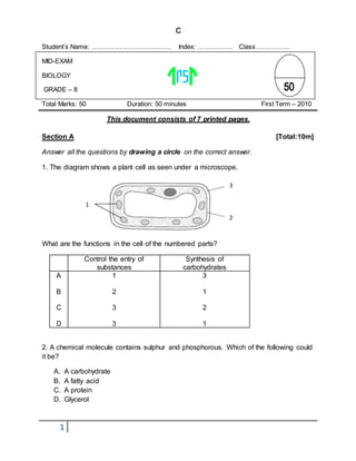 1
c
Student’s Name: ………………………………. Index: ……………. Class…………….
MID-EXAM
BIOLOGY
GRADE – 8
Total Marks: 50 Duration: 50 minutes First Term – 2010
This document consists of 7 printed pages.
Section A [Total:10m]
Answer all the questions by drawing a circle on the correct answer.
1. The diagram shows a plant cell as seen under a microscope.
What are the functions in the cell of the numbered parts?
Control the entry of
substances
Synthesis of
carbohydrates
A
B
C
D
1
2
3
3
3
1
2
1
2. A chemical molecule contains sulphur and phosphorous. Which of the following could
it be?
A. A carbohydrate
B. A fatty acid
C. A protein
D. Glycerol
3
2
1
 