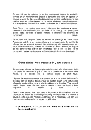 13
Es esencial para las colonias de termitas mantener el sistema de regulación
térmica en un funcionamiento preciso y constante, que varía en apenas un
grado a lo largo del día, pese al drástico cambio térmico en el exterior, ya que
muchas especies cultivan hongos de los que se alimentan, que sólo sobreviven
a la temperatura constante del entorno controlado en el interior del termitero.
Scott Turner y su equipo escanearon inicialmente los termiteros y crearon
modelos tridimensionales a partir del diseño de los nidos, y concluyeron que el
diseño podía aplicarse a escala humana e influenciar los sistemas de
refrigeración pasiva.
El arquitecto del Eastgate Centre se interesó en el trabajo de Turner y Arup
Associates debido a las características y el emplazamiento del edificio de
oficinas que se proponía construir. Los sistemas de aire acondicionado son
especialmente costosos y difíciles de mantener en África; además, la mayoría
de los componentes debían ser importados, por lo que se optó por la
refrigeración pasiva. La decisión ahorró al promotor 3,5 millones de dólares.
 Último biónica: Auto-organización y auto-sanación
Torben Lenau piensa que los ejemplos anteriores son sólo el comienzo de lo
que puede ser desarrollado por la copia de la ciencia de la naturaleza de la
madre, y él predice que la biónica tendrá un gran futuro.
"Algunas de las primeras cosas que vamos a ver son los robots de inspiración
biológica con los brazos" blandas "que se pueden utilizar como instrumentos
altamente maniobrables para la cirugía mínimamente invasiva. Y no pasará
mucho tiempo antes de que veamos nuevas formas de hacer colores
inspirados en insectos y aves . "
Pero lo más grande, dice, será cuando lleguemos a las estructuras que se
organicen por medio de la auto-organización y para repararse a sí mismas a
través de auto-sanación. Ambas son comunes en la naturaleza, pero son casi
desconocidas en los productos hechos por el hombre.
 Aprendiendo cómo crear corriente sin fricción de las
formas naturales.
 