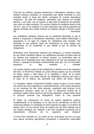 14
Todo tipo de edificios, aparatos electrónicos e informáticos, vehículos y otros
diseños humanos incorporan un componente que intenta enmendar un error
cometido desde la base del diseño conceptual de muchos dispositivos
"modernos". Se trata del ventilador, alimentado casi siempre con energía
eléctrica y, por tanto, con un impacto no sólo sobre el diseño de los aparatos,
sino sobre su huella ecológica. Se conocen diseños de ventilador desde el año
100 a.C., pero no se conserva ni un sólo mecanismo que imite la capacidad de
algunos animales para ventilar entornos sin destinar energía ni fricción a partir
del movimiento.
Los ventiladores refrigeran diseños que se recalientan fácilmente, lo que ha
llevado a arquitectos y diseñadores industriales, como William McDonough, a
preguntarse si, en lugar de mejorar los ventiladores para hacerlos más
eficientes, lo que deberían hacer los diseñadores es crear objetos que,
simplemente, no se recalienten, lo que evitaría el uso de parches de
refrigeración.
Entendidos como dispositivos rotatorios que refrigeran y a menudo dependen
de una fuente energética externa, los ventiladores persisten en buena parte de
los diseños que componen el entorno humano. La biomimética trata de
aprender de la naturaleza para crear refrigeración sin que sea necesario usar
fricción, o aparatos accionados mecánicamente para que, con su movimiento,
garanticen un flujo constante y confiable.
Las buenas noticias acerca de los ventiladores (o diseños que no los requieran)
del futuro: el Biomimicry Institute de Janine Benyus explica que las corrientes
de fluidos, gases y calor fluyen en la naturaleza a partir de un patrón
geométrico común. Las malas noticias: los ventiladores humanos han usado a
lo largo de la historia una geometría que difiere del patrón natural.
La naturaleza, explica el Biomimicry Institute, mueve el agua y el aire usando
una espiral que crece logarítmica o exponencialmente, como puede observarse
en las caracolas de mar. Nota personal: ¿explicaría este principio de la
refrigeración universal, usado por la vida, la admiración sentida por el
arquitecto catalán Antoni Gaudí por las formas espirales? ¿Había intuido Gaudí
el principio universal que albergaban? Cierro la nota personal.
El patrón de refrigeración en forma de espiral logarítmica aparece
constantemente en la naturaleza: en la cola de los camaleones, la forma de
numerosas galaxias, la morfología de varias especies de algas, en el interior de
nuestro oído o en los mismos poros de nuestra piel. No debe extrañar que el
ser humano destaque con respecto a los otros mamíferos superiores por la
extraordinaria eficiencia de su organismo para transpirar.
La firma PAX Scientific Inc. se inspiró en los movimientos del aire y el agua
para aplicar principios geométricos primigenios a dispositivos rotacionales
 